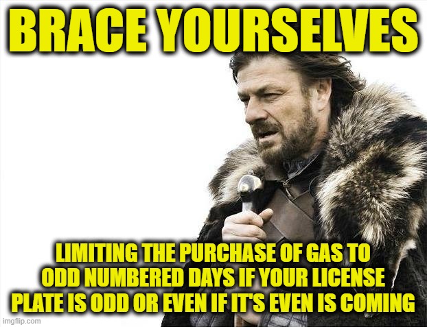 Brace Yourselves X is Coming Meme | BRACE YOURSELVES; LIMITING THE PURCHASE OF GAS TO ODD NUMBERED DAYS IF YOUR LICENSE PLATE IS ODD OR EVEN IF IT'S EVEN IS COMING | image tagged in memes,brace yourselves x is coming | made w/ Imgflip meme maker