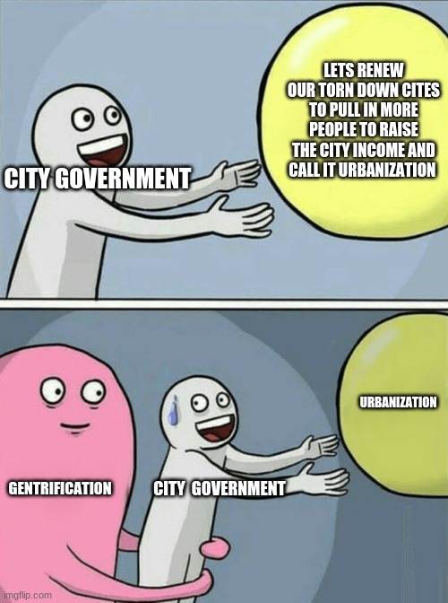 Running Away Balloon Meme | LETS RENEW OUR TORN DOWN CITES TO PULL IN MORE PEOPLE TO RAISE THE CITY INCOME AND CALL IT URBANIZATION; CITY GOVERNMENT; URBANIZATION; GENTRIFICATION; CITY  GOVERNMENT | image tagged in memes,running away balloon | made w/ Imgflip meme maker