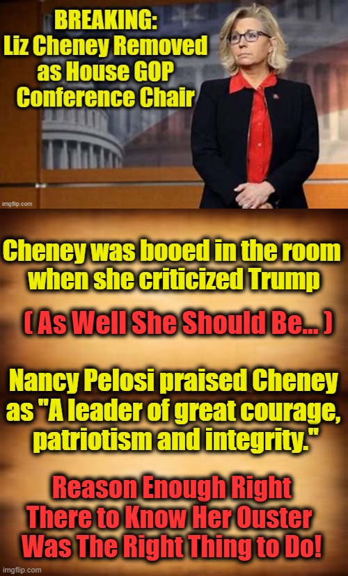 The Former President, Donald Trump, Slammed Her as a “Talking Point for Democrats.” | Cheney was booed in the room 
when she criticized Trump; ( As Well She Should Be... ); Nancy Pelosi praised Cheney 
as "A leader of great courage, 
patriotism and integrity."; Reason Enough Right
There to Know Her Ouster 
Was The Right Thing to Do! | image tagged in politics,republicans,democrats,donald trump,nancy pelosi | made w/ Imgflip meme maker