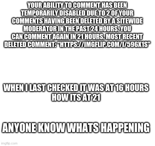 Blank White Template | YOUR ABILITY TO COMMENT HAS BEEN TEMPORARILY DISABLED DUE TO 2 OF YOUR COMMENTS HAVING BEEN DELETED BY A SITEWIDE MODERATOR IN THE PAST 24 HOURS. YOU CAN COMMENT AGAIN IN 21 HOURS. MOST RECENT DELETED COMMENT: "HTTPS://IMGFLIP.COM/I/596X1S"; WHEN I LAST CHECKED IT WAS AT 16 HOURS 
HOW ITS AT 21; ANYONE KNOW WHATS HAPPENING | image tagged in blank white template | made w/ Imgflip meme maker