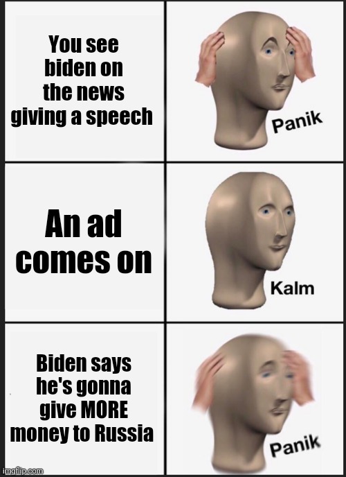 Fear joe Biden | You see biden on the news giving a speech; An ad comes on; Biden says he's gonna give MORE money to Russia | image tagged in memes,panik kalm panik | made w/ Imgflip meme maker