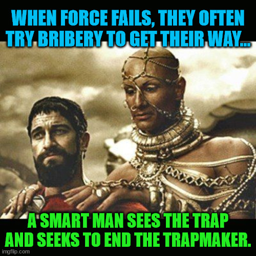 Xerxes | WHEN FORCE FAILS, THEY OFTEN TRY BRIBERY TO GET THEIR WAY... A SMART MAN SEES THE TRAP AND SEEKS TO END THE TRAPMAKER. | image tagged in xerxes | made w/ Imgflip meme maker