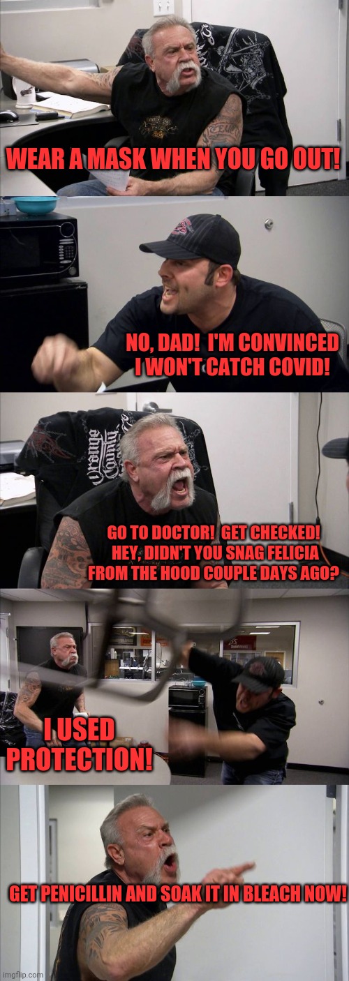 American Chopper Argument | WEAR A MASK WHEN YOU GO OUT! NO, DAD!  I'M CONVINCED I WON'T CATCH COVID! GO TO DOCTOR!  GET CHECKED!  HEY, DIDN'T YOU SNAG FELICIA FROM THE HOOD COUPLE DAYS AGO? I USED PROTECTION! GET PENICILLIN AND SOAK IT IN BLEACH NOW! | image tagged in memes,american chopper argument | made w/ Imgflip meme maker