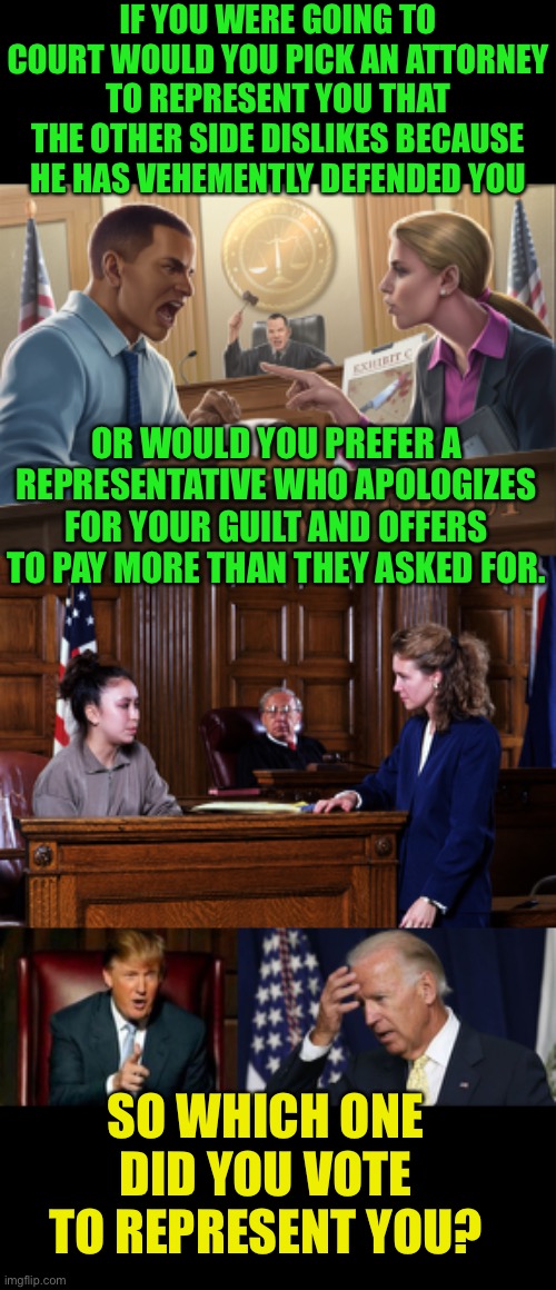 It’s about jealous representation, not feels | IF YOU WERE GOING TO COURT WOULD YOU PICK AN ATTORNEY TO REPRESENT YOU THAT THE OTHER SIDE DISLIKES BECAUSE HE HAS VEHEMENTLY DEFENDED YOU; OR WOULD YOU PREFER A REPRESENTATIVE WHO APOLOGIZES FOR YOUR GUILT AND OFFERS TO PAY MORE THAN THEY ASKED FOR. SO WHICH ONE DID YOU VOTE TO REPRESENT YOU? | image tagged in courtroom,donald trump,joe biden worries,jealous representation,advocate | made w/ Imgflip meme maker