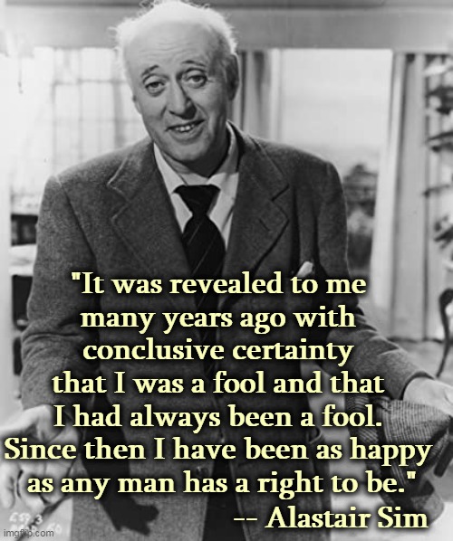 Know thyself, but don't tell anybody. | "It was revealed to me 
many years ago with 
conclusive certainty 
that I was a fool and that 
I had always been a fool. 
Since then I have been as happy 
as any man has a right to be."; -- Alastair Sim | image tagged in fool,happiness | made w/ Imgflip meme maker