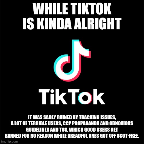 tiktok logo | WHILE TIKTOK IS KINDA ALRIGHT; IT WAS SADLY RUINED BY TRACKING ISSUES, A LOT OF TERRIBLE USERS, CCP PROPAGANDA AND OBNOXIOUS GUIDELINES AND TOS, WHICH GOOD USERS GET BANNED FOR NO REASON WHILE DREADFUL ONES GOT OFF SCOT-FREE. | image tagged in tiktok logo | made w/ Imgflip meme maker