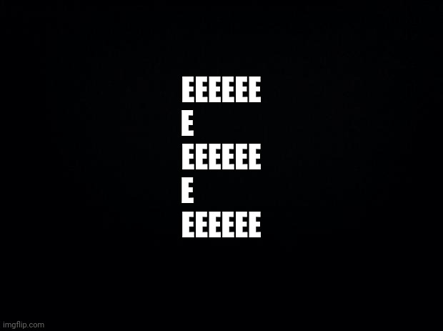 E | EEEEEE
E
            EEEEEE
E
            EEEEEE | image tagged in black background,e | made w/ Imgflip meme maker
