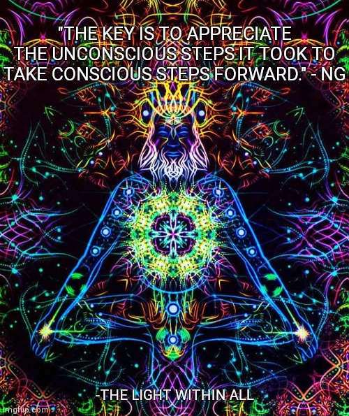 "THE KEY IS TO APPRECIATE THE UNCONSCIOUS STEPS IT TOOK TO TAKE CONSCIOUS STEPS FORWARD." - NG; -THE LIGHT WITHIN ALL | made w/ Imgflip meme maker