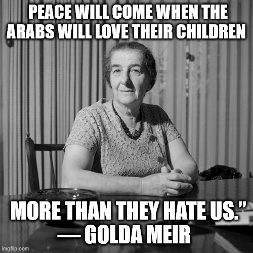 meir love their children | PEACE WILL COME WHEN THE ARABS WILL LOVE THEIR CHILDREN; MORE THAN THEY HATE US.”

― GOLDA MEIR | image tagged in meir,love,hate | made w/ Imgflip meme maker
