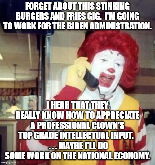 Considering what the Biden administration has done so far . . . what could it hurt? | FORGET ABOUT THIS STINKING BURGERS AND FRIES GIG.  I'M GOING TO WORK FOR THE BIDEN ADMINISTRATION. I HEAR THAT THEY REALLY KNOW HOW TO APPRECIATE A PROFESSIONAL CLOWN'S TOP GRADE INTELLECTUAL INPUT.  
 . . . MAYBE I'LL DO SOME WORK ON THE NATIONAL ECONOMY. | image tagged in ronald mcdonald on the phone | made w/ Imgflip meme maker
