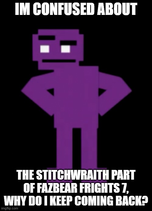 Confused Purple Guy | IM CONFUSED ABOUT; THE STITCHWRAITH PART OF FAZBEAR FRIGHTS 7, WHY DO I KEEP COMING BACK? | image tagged in confused purple guy | made w/ Imgflip meme maker