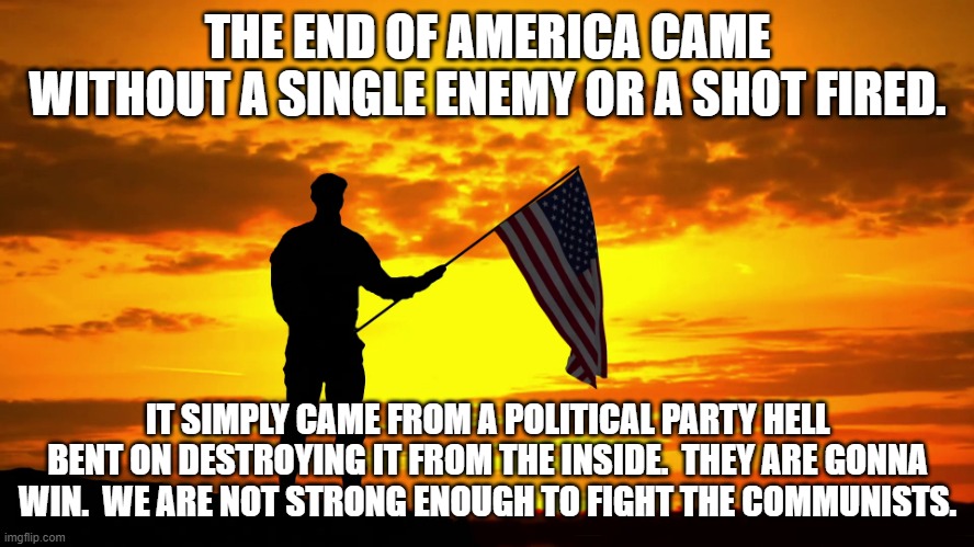 Respect | THE END OF AMERICA CAME WITHOUT A SINGLE ENEMY OR A SHOT FIRED. IT SIMPLY CAME FROM A POLITICAL PARTY HELL BENT ON DESTROYING IT FROM THE INSIDE.  THEY ARE GONNA WIN.  WE ARE NOT STRONG ENOUGH TO FIGHT THE COMMUNISTS. | image tagged in respect | made w/ Imgflip meme maker