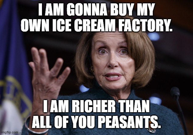 Good old Nancy Pelosi | I AM GONNA BUY MY OWN ICE CREAM FACTORY. I AM RICHER THAN ALL OF YOU PEASANTS. | image tagged in good old nancy pelosi | made w/ Imgflip meme maker