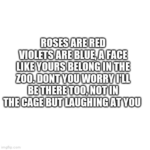 Blank Transparent Square Meme | ROSES ARE RED VIOLETS ARE BLUE, A FACE LIKE YOURS BELONG IN THE ZOO. DONT YOU WORRY I'LL BE THERE TOO, NOT IN THE CAGE BUT LAUGHING AT YOU | image tagged in memes,blank transparent square | made w/ Imgflip meme maker