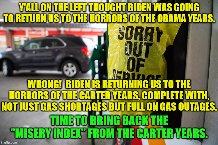 This is what all the leftists on ImgFlip have been calling "returning to normal". | Y'ALL ON THE LEFT THOUGHT BIDEN WAS GOING TO RETURN US TO THE HORRORS OF THE OBAMA YEARS. WRONG!  BIDEN IS RETURNING US TO THE HORRORS OF THE CARTER YEARS, COMPLETE WITH, NOT JUST GAS SHORTAGES BUT FULL ON GAS OUTAGES. TIME TO BRING BACK THE "MISERY INDEX" FROM THE CARTER YEARS. | image tagged in jimmy carter,gas shortages,misery index | made w/ Imgflip meme maker