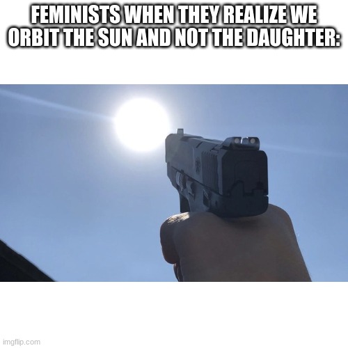 they gonna be mad | FEMINISTS WHEN THEY REALIZE WE ORBIT THE SUN AND NOT THE DAUGHTER: | image tagged in memes,funny,blank transparent square | made w/ Imgflip meme maker