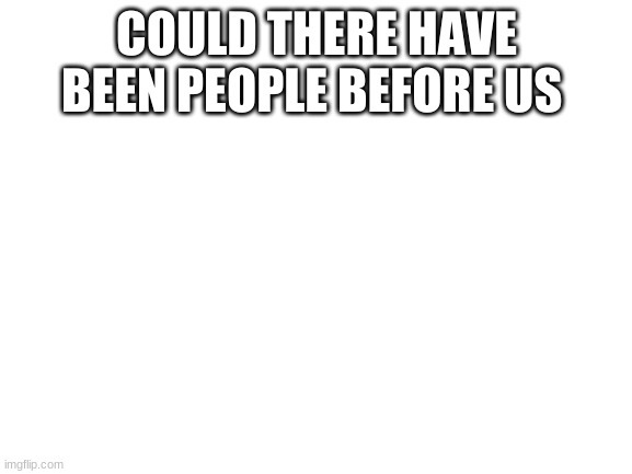 ? | COULD THERE HAVE BEEN PEOPLE BEFORE US | image tagged in blank white template | made w/ Imgflip meme maker