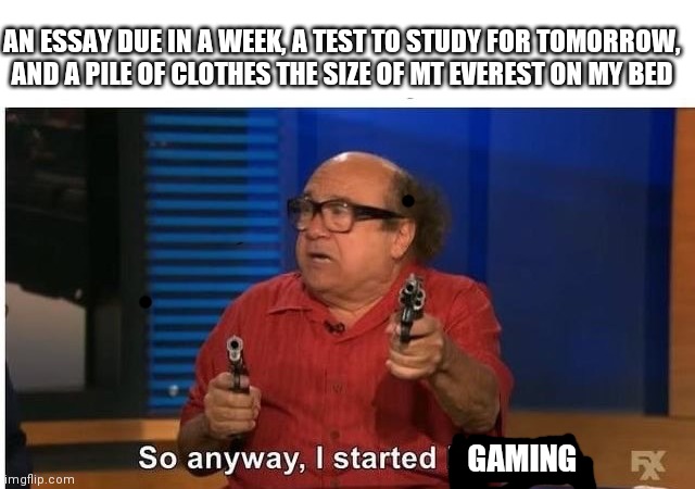 Priorities my friend | AN ESSAY DUE IN A WEEK, A TEST TO STUDY FOR TOMORROW, AND A PILE OF CLOTHES THE SIZE OF MT EVEREST ON MY BED; GAMING | image tagged in when you think you heard something outside | made w/ Imgflip meme maker