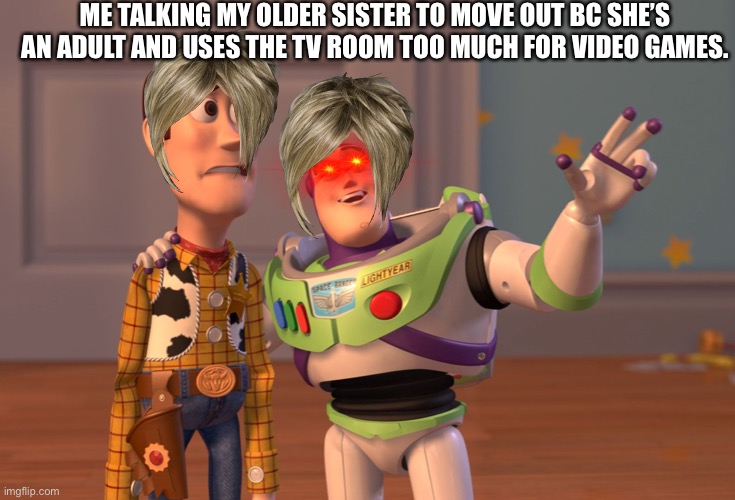 X, X Everywhere | ME TALKING MY OLDER SISTER TO MOVE OUT BC SHE’S AN ADULT AND USES THE TV ROOM TOO MUCH FOR VIDEO GAMES. | image tagged in memes,x x everywhere | made w/ Imgflip meme maker
