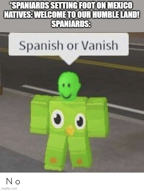 Spanish or Vanish | *SPANIARDS SETTING FOOT ON MEXICO 

NATIVES: WELCOME TO OUR HUMBLE LAND!

SPANIARDS: | image tagged in spanish or vanish | made w/ Imgflip meme maker