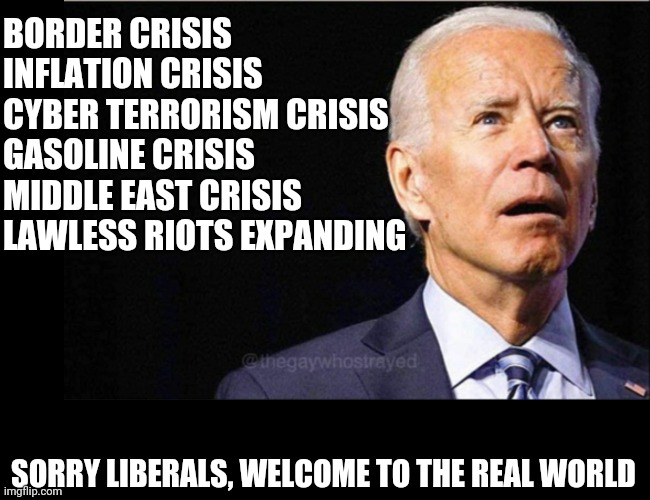 Liberals really thought a friendly media and 24/7 praise of Biden would solve the country's problems? WRONG! | BORDER CRISIS
INFLATION CRISIS
CYBER TERRORISM CRISIS
GASOLINE CRISIS
MIDDLE EAST CRISIS
LAWLESS RIOTS EXPANDING; SORRY LIBERALS, WELCOME TO THE REAL WORLD | image tagged in joe biden,incompetence,liberal logic | made w/ Imgflip meme maker