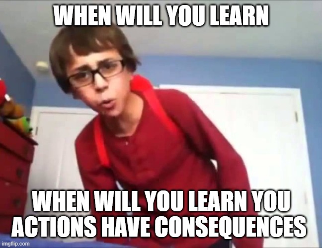 When will you learn | WHEN WILL YOU LEARN WHEN WILL YOU LEARN YOU ACTIONS HAVE CONSEQUENCES | image tagged in when will you learn | made w/ Imgflip meme maker