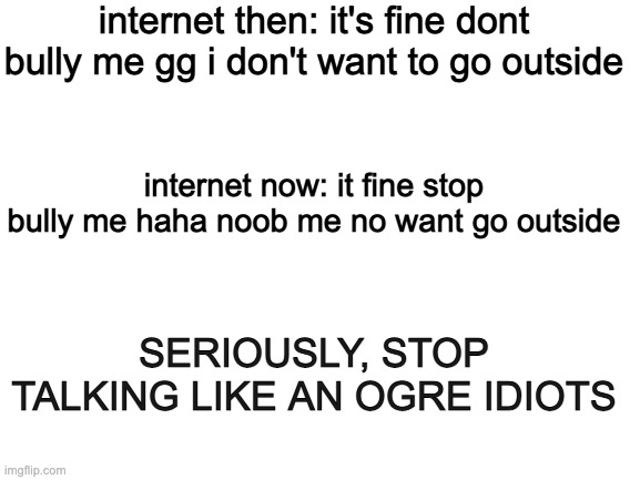 Blank White Template | internet then: it's fine dont bully me gg i don't want to go outside; internet now: it fine stop bully me haha noob me no want go outside; SERIOUSLY, STOP TALKING LIKE AN OGRE IDIOTS | image tagged in blank white template | made w/ Imgflip meme maker