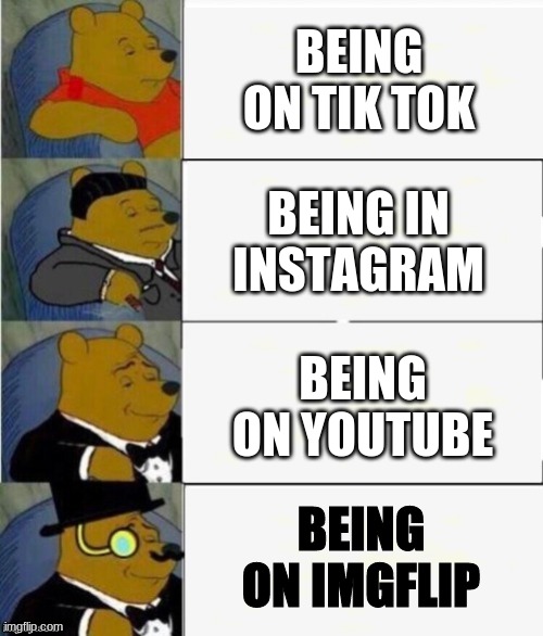 its tru | BEING ON TIK TOK; BEING IN INSTAGRAM; BEING ON YOUTUBE; BEING ON IMGFLIP | image tagged in tuxedo winnie the pooh 4 panel | made w/ Imgflip meme maker