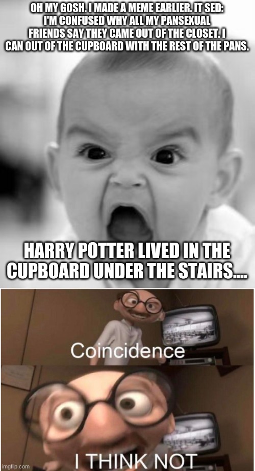 *gasp | OH MY GOSH. I MADE A MEME EARLIER. IT SED:
I'M CONFUSED WHY ALL MY PANSEXUAL FRIENDS SAY THEY CAME OUT OF THE CLOSET. I CAN OUT OF THE CUPBOARD WITH THE REST OF THE PANS. HARRY POTTER LIVED IN THE CUPBOARD UNDER THE STAIRS.... | image tagged in memes,angry baby,coincidence i think not | made w/ Imgflip meme maker