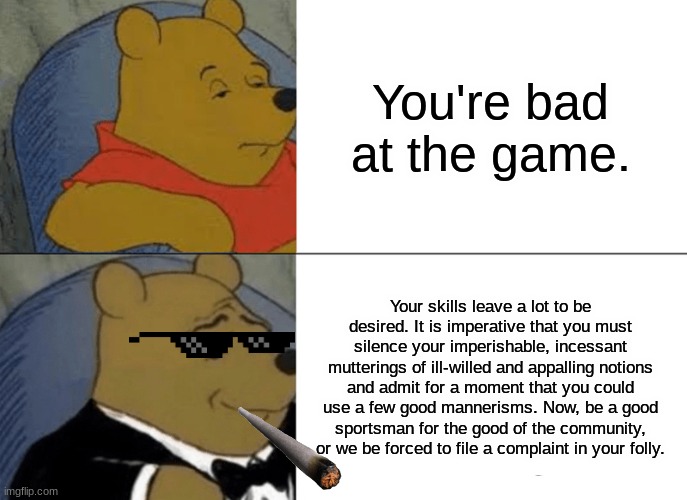 He do be sounding like Gatsby ngl | You're bad at the game. Your skills leave a lot to be desired. It is imperative that you must silence your imperishable, incessant mutterings of ill-willed and appalling notions and admit for a moment that you could use a few good mannerisms. Now, be a good sportsman for the good of the community, or we be forced to file a complaint in your folly. | image tagged in memes,tuxedo winnie the pooh | made w/ Imgflip meme maker
