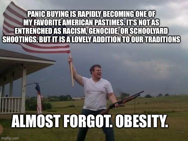 American flag shotgun guy | PANIC BUYING IS RAPIDLY BECOMING ONE OF MY FAVORITE AMERICAN PASTIMES. IT’S NOT AS ENTRENCHED AS RACISM, GENOCIDE, OR SCHOOLYARD SHOOTINGS, BUT IT IS A LOVELY ADDITION TO OUR TRADITIONS; ALMOST FORGOT. OBESITY. | image tagged in american flag shotgun guy | made w/ Imgflip meme maker