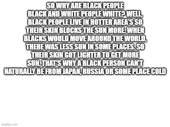 For the Science section in the ImgFlip times | SO WHY ARE BLACK PEOPLE BLACK AND WHITE PEOPLE WHITE? WELL, BLACK PEOPLE LIVE IN HOTTER AREA'S SO THEIR SKIN BLOCKS THE SUN MORE. WHEN BLACKS WOULD MOVE AROUND THE WORLD, THERE WAS LESS SUN IN SOME PLACES. SO THEIR SKIN GOT LIGHTER TO GET MORE SUN. THAT'S WHY A BLACK PERSON CAN'T NATURALLY BE FROM JAPAN, RUSSIA OR SOME PLACE COLD | image tagged in blank white template | made w/ Imgflip meme maker