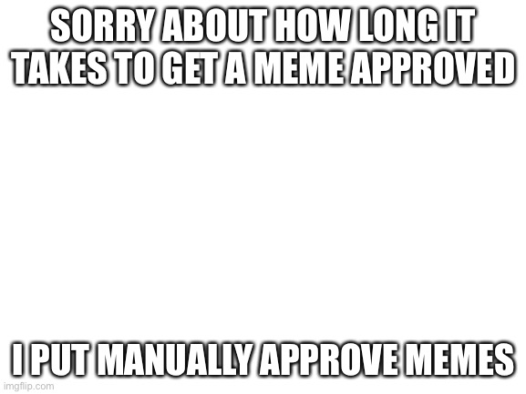 Blank White Template |  SORRY ABOUT HOW LONG IT TAKES TO GET A MEME APPROVED; I PUT MANUALLY APPROVE MEMES | image tagged in blank white template | made w/ Imgflip meme maker