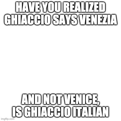 Blank Transparent Square Meme | HAVE YOU REALIZED GHIACCIO SAYS VENEZIA; AND NOT VENICE, IS GHIACCIO ITALIAN | image tagged in memes,blank transparent square | made w/ Imgflip meme maker