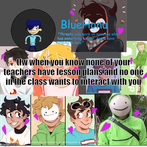 bluehonu's dream team template | tfw when you know none of your teachers have lesson plans and no one in the class wants to interact with you | image tagged in bluehonu's dream team template | made w/ Imgflip meme maker