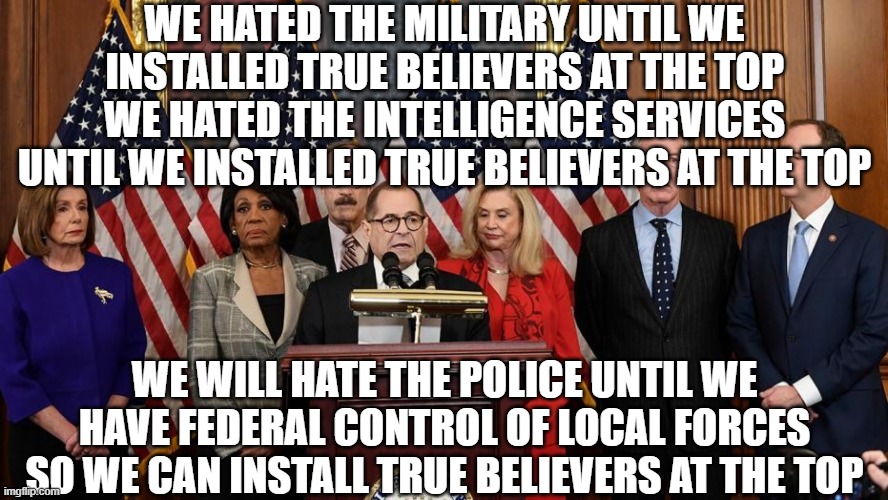 House Democrats | WE HATED THE MILITARY UNTIL WE INSTALLED TRUE BELIEVERS AT THE TOP
WE HATED THE INTELLIGENCE SERVICES UNTIL WE INSTALLED TRUE BELIEVERS AT THE TOP; WE WILL HATE THE POLICE UNTIL WE HAVE FEDERAL CONTROL OF LOCAL FORCES SO WE CAN INSTALL TRUE BELIEVERS AT THE TOP | image tagged in house democrats | made w/ Imgflip meme maker