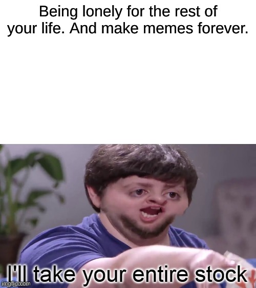 What we all will be | Being lonely for the rest of your life. And make memes forever. | image tagged in i'll take your entire stock,lonely,life,memes,imgflip | made w/ Imgflip meme maker
