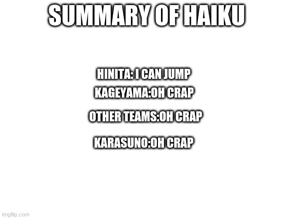 Blank White Template | SUMMARY OF HAIKU; HINITA: I CAN JUMP; KAGEYAMA:OH CRAP; OTHER TEAMS:OH CRAP; KARASUNO:OH CRAP | image tagged in blank white template | made w/ Imgflip meme maker