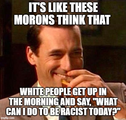 Mad Men | IT'S LIKE THESE MORONS THINK THAT WHITE PEOPLE GET UP IN THE MORNING AND SAY, "WHAT CAN I DO TO BE RACIST TODAY?" | image tagged in mad men | made w/ Imgflip meme maker