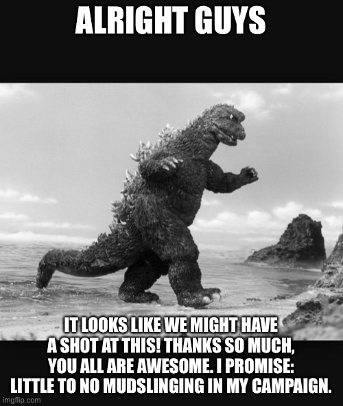 Godzilla  | ALRIGHT GUYS; IT LOOKS LIKE WE MIGHT HAVE A SHOT AT THIS! THANKS SO MUCH, YOU ALL ARE AWESOME. I PROMISE: LITTLE TO NO MUDSLINGING IN MY CAMPAIGN. | image tagged in godzilla | made w/ Imgflip meme maker