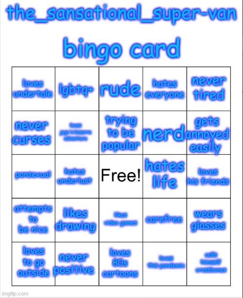 let's see how much you people know me | bingo card; the_sansational_super-van; rude; lgbtq+; never tired; loves undertale; hates everyone; trying to be popular; never curses; gets annoyed easily; nerd; loves jojo's bizarre adventure; hates life; pansexual; loves his friends; hates underlust; attempts to be nice; likes drawing; wears glasses; carefree; likes video games; never positive; calls himself crossbones; loves to go outside; loves 80s cartoons; loves this pandemic | image tagged in blank bingo | made w/ Imgflip meme maker