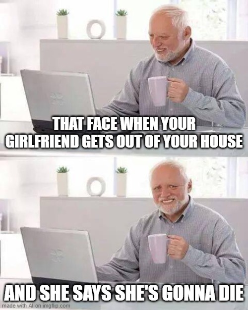 Just hide the pain Harold, she's gonna die. | THAT FACE WHEN YOUR GIRLFRIEND GETS OUT OF YOUR HOUSE; AND SHE SAYS SHE'S GONNA DIE | image tagged in memes,hide the pain harold | made w/ Imgflip meme maker