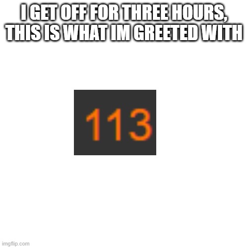 Blank Transparent Square | I GET OFF FOR THREE HOURS, THIS IS WHAT IM GREETED WITH | image tagged in memes,blank transparent square | made w/ Imgflip meme maker