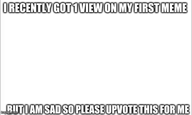 Please... I beg | I RECENTLY GOT 1 VIEW ON MY FIRST MEME; BUT I AM SAD SO PLEASE UPVOTE THIS FOR ME | image tagged in white background | made w/ Imgflip meme maker