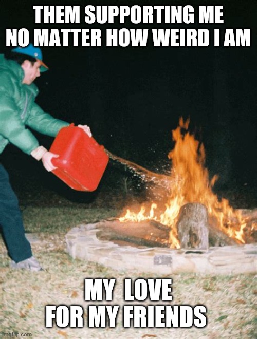 guy pouring gasoline into fire | THEM SUPPORTING ME NO MATTER HOW WEIRD I AM; MY  LOVE FOR MY FRIENDS | image tagged in guy pouring gasoline into fire | made w/ Imgflip meme maker