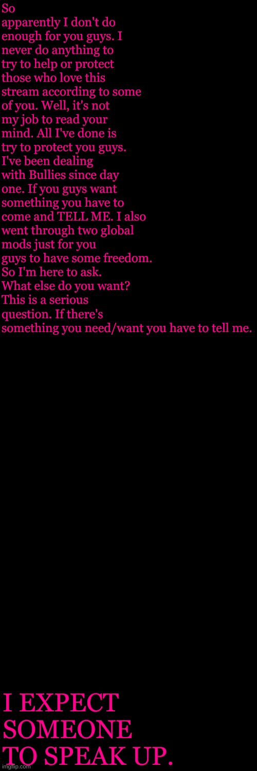 Blank Transparent Square | So apparently I don't do enough for you guys. I never do anything to try to help or protect those who love this stream according to some of you. Well, it's not my job to read your mind. All I've done is try to protect you guys. I've been dealing with Bullies since day one. If you guys want something you have to come and TELL ME. I also went through two global mods just for you guys to have some freedom. So I'm here to ask. What else do you want? This is a serious question. If there's something you need/want you have to tell me. I EXPECT SOMEONE TO SPEAK UP. | image tagged in memes,blank transparent square | made w/ Imgflip meme maker