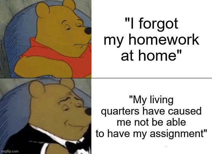 I actually used this excuse | "I forgot my homework at home"; "My living quarters have caused me not be able to have my assignment" | image tagged in memes,tuxedo winnie the pooh | made w/ Imgflip meme maker