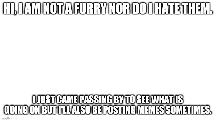 TRANSPARENT | HI, I AM NOT A FURRY NOR DO I HATE THEM. I JUST CAME PASSING BY TO SEE WHAT IS GOING ON BUT I'LL ALSO BE POSTING MEMES SOMETIMES. | image tagged in transparent | made w/ Imgflip meme maker