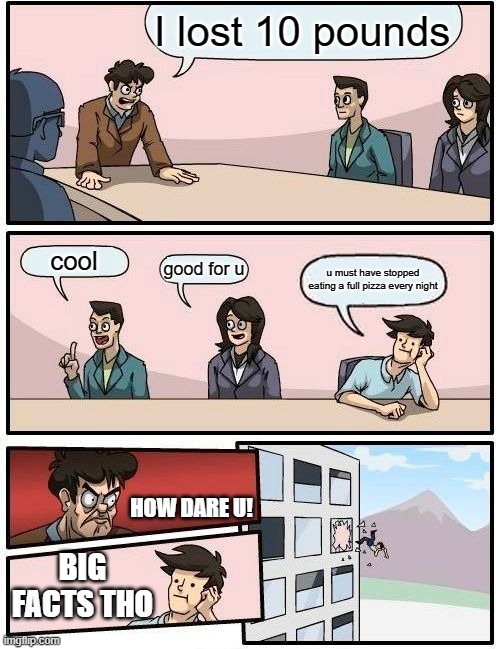 Boardroom Meeting Suggestion | I lost 10 pounds; cool; good for u; u must have stopped eating a full pizza every night; HOW DARE U! BIG FACTS THO | image tagged in memes,boardroom meeting suggestion | made w/ Imgflip meme maker