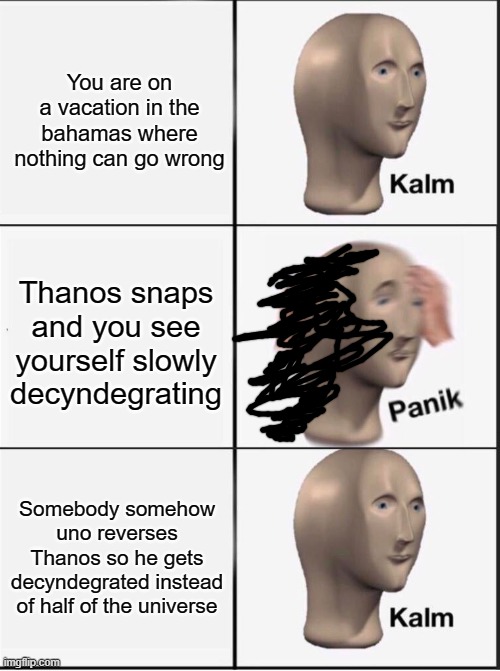 Y e s | You are on a vacation in the bahamas where nothing can go wrong; Thanos snaps and you see yourself slowly decyndegrating; Somebody somehow uno reverses
Thanos so he gets decyndegrated instead of half of the universe | image tagged in reverse kalm panik | made w/ Imgflip meme maker